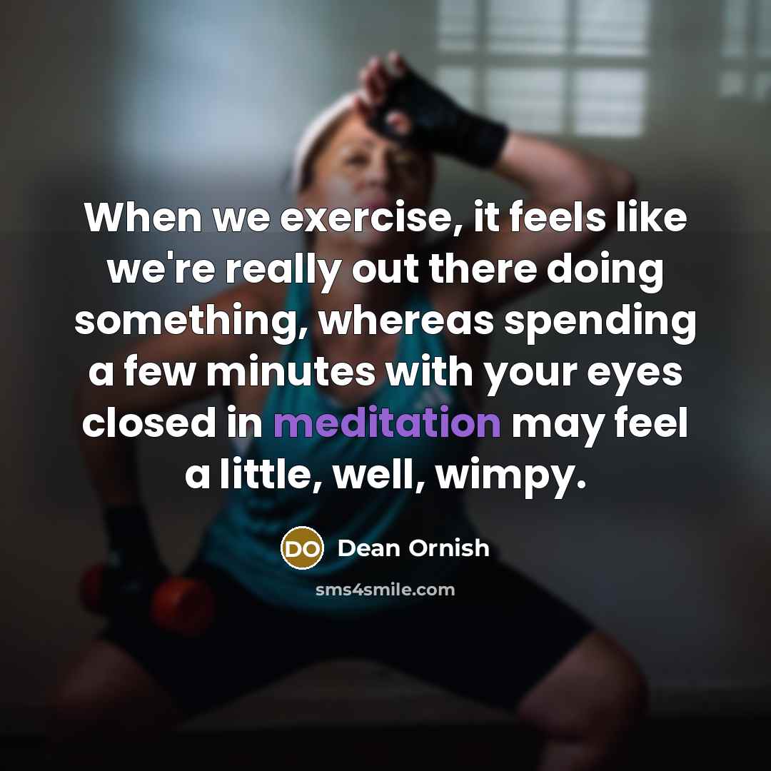 “When we exercise, it feels like we're really out there doing something, whereas spending a few minutes with your eyes closed in meditation may feel a little, well, wimpy.” quote by Dean Ornish