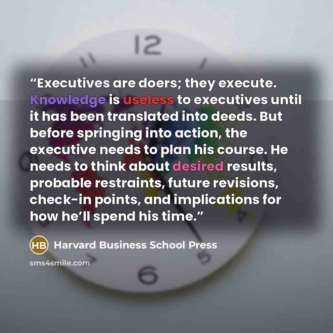 “Executives are doers; they execute. Knowledge is useless to executives until it has been translated into deeds. But before springing into action, the executive needs to plan his course. He needs to think about desired results, probable restraints, future revisions, check-in points, and…” quote by Harvard Business School Press