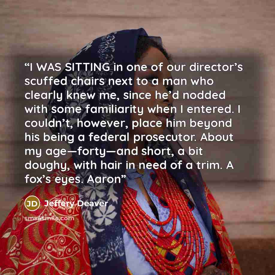 “I WAS SITTING in one of our director’s scuffed chairs next to a man who clearly knew me, since he’d nodded with some familiarity when I entered. I couldn’t, however, place him beyond his being a federal prosecutor. About my age—forty—and short, a bit doughy, with hair in need of a trim. A fox’s…” quote by Jeffery Deaver