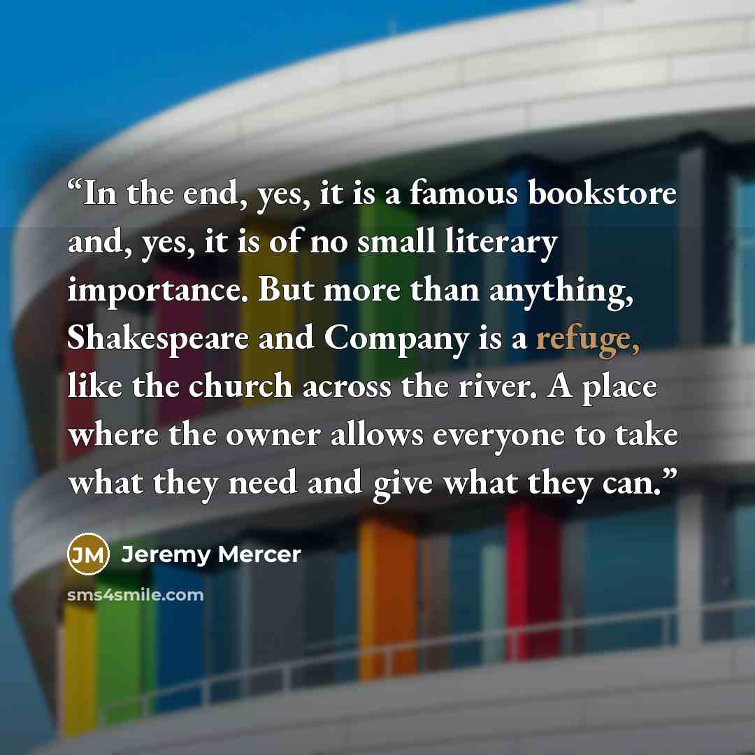 “In the end, yes, it is a famous bookstore and, yes, it is of no small literary importance. But more than anything, Shakespeare and Company is a refuge, like the church across the river. A place where the owner allows everyone to take what they need and give what they can.” quote by Jeremy Mercer