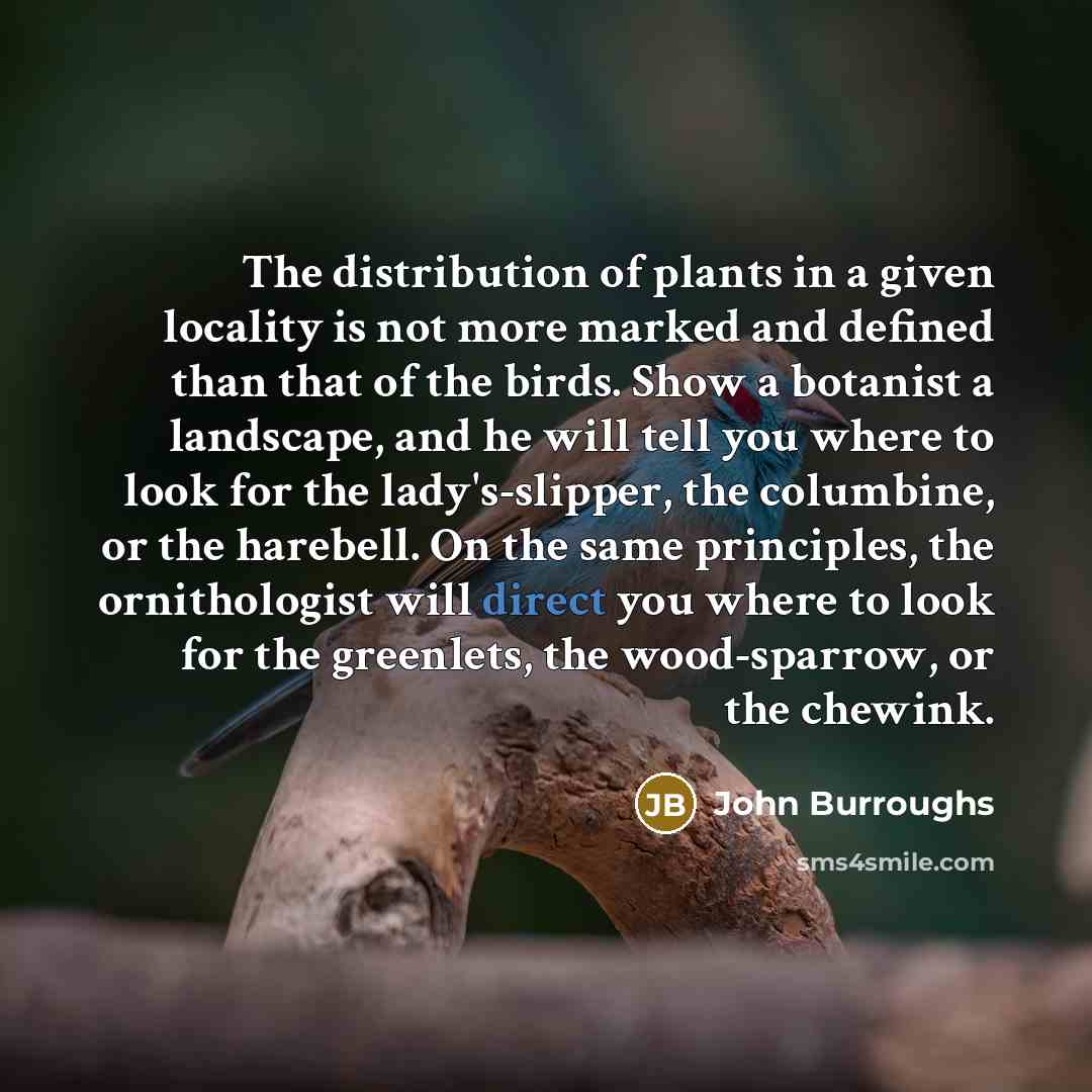“The distribution of plants in a given locality is not more marked and defined than that of the birds. Show a botanist a landscape, and he will tell you where to look for the lady's-slipper, the columbine, or the harebell. On the same principles, the ornithologist will direct you where to look for…” quote by John Burroughs