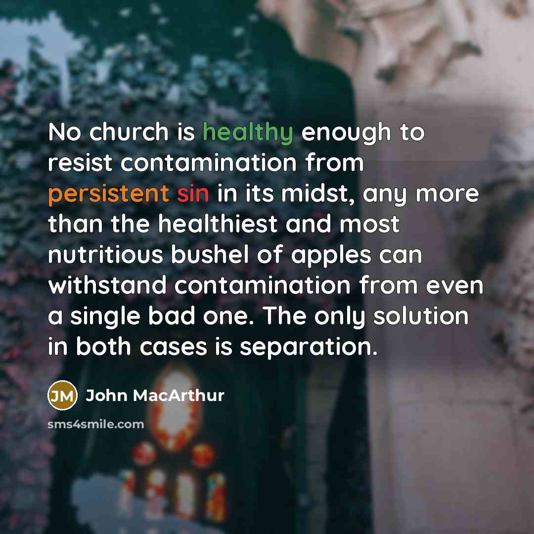 “No church is healthy enough to resist contamination from persistent sin in its midst, any more than the healthiest and most nutritious bushel of apples can withstand contamination from even a single bad one. The only solution in both cases is separation.” quote by John Macarthur