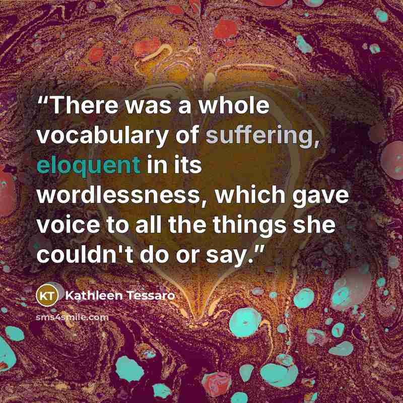 “There was a whole vocabulary of suffering, eloquent in its wordlessness, which gave voice to all the things she couldn't do or say.” quote by Kathleen Tessaro