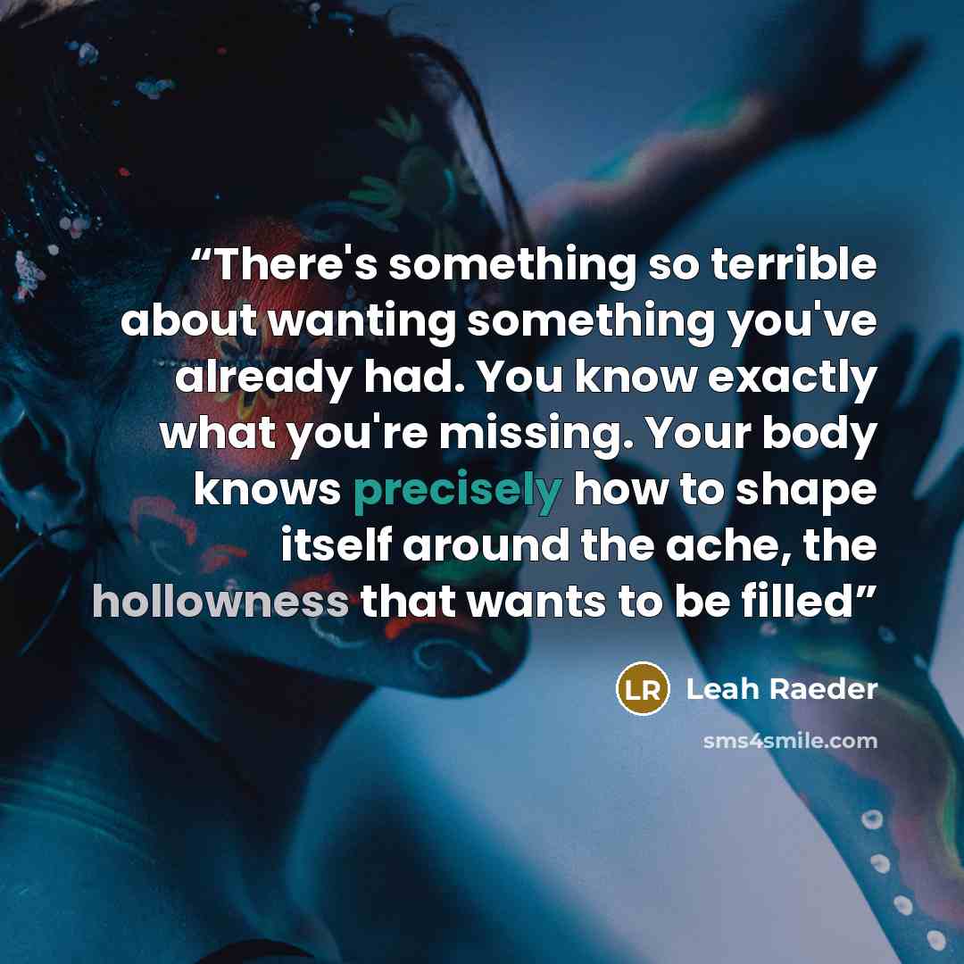 “There's something so terrible about wanting something you've already had. You know exactly what you're missing. Your body knows precisely how to shape itself around the ache, the hollowness that wants to be filled” quote by Leah Raeder
