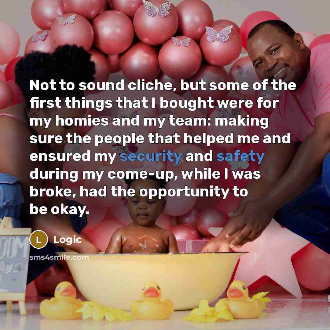 “Not to sound cliche, but some of the first things that I bought were for my homies and my team: making sure the people that helped me and ensured my security and safety during my come-up, while I was broke, had the opportunity to be okay.” quote by Logic