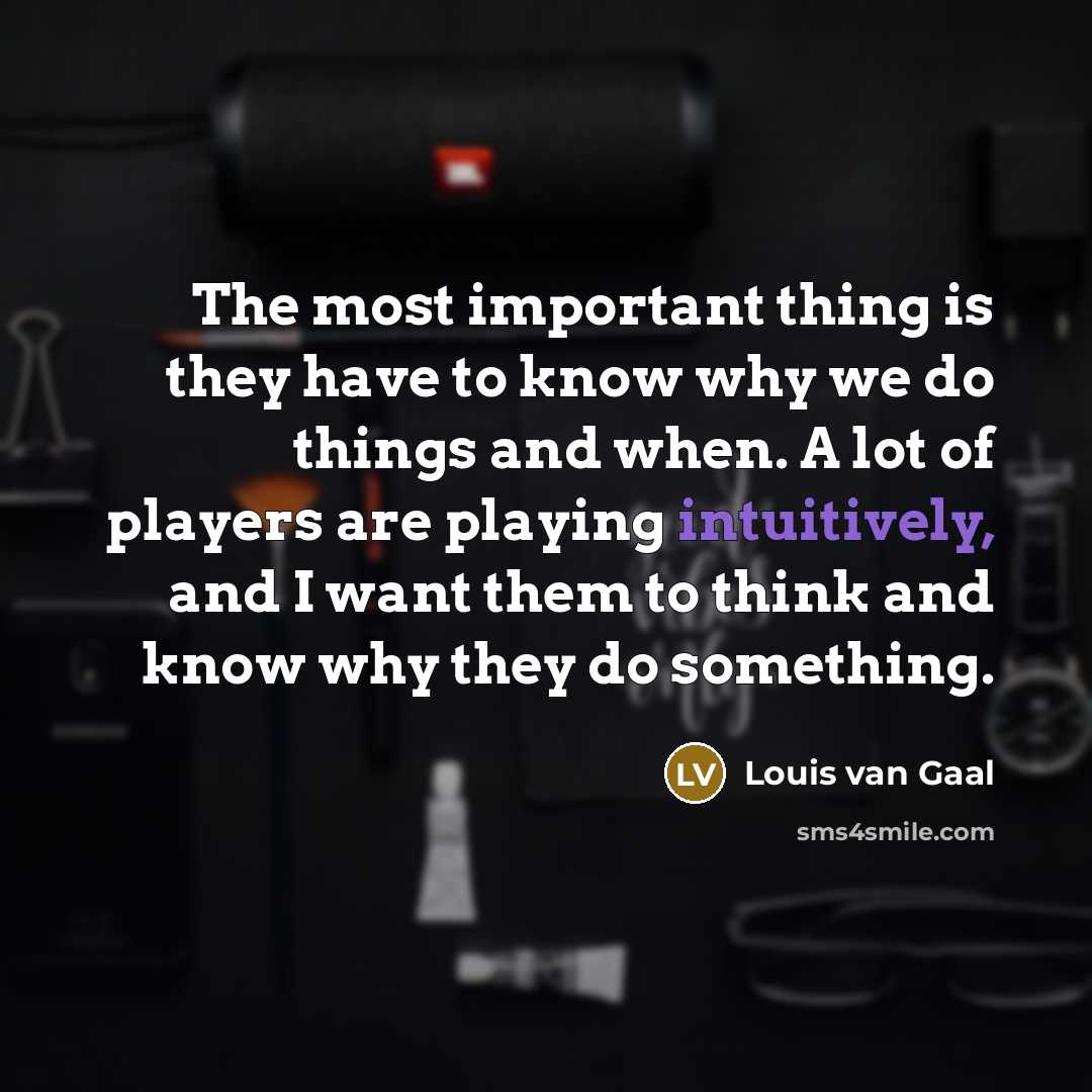 “The most important thing is they have to know why we do things and when. A lot of players are playing intuitively, and I want them to think and know why they do something.” quote by Louis van Gaal