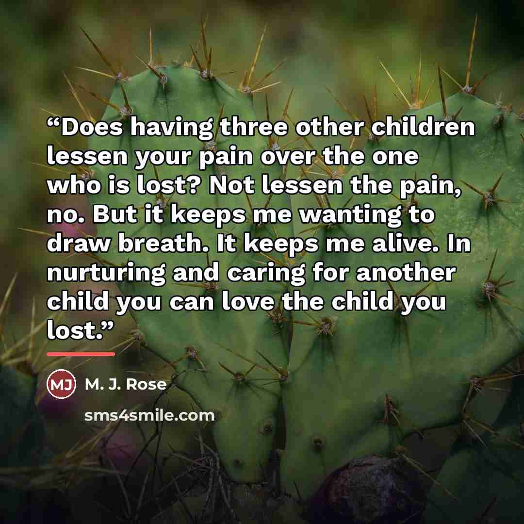 “Does having three other children lessen your pain over the one who is lost? Not lessen the pain, no. But it keeps me wanting to draw breath. It keeps me alive. In nurturing and caring for another child you can love the child you lost.” quote by Anonymous
