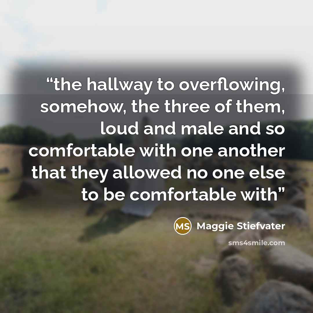 “the hallway to overflowing, somehow, the three of them, loud and male and so comfortable with one another that they allowed no one else to be comfortable with” quote by Maggie Stiefvater