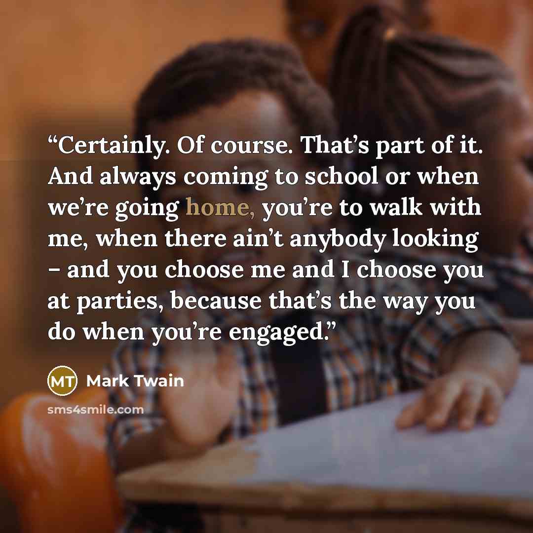 “Certainly. Of course. That’s part of it. And always coming to school or when we’re going home, you’re to walk with me, when there ain’t anybody looking – and you choose me and I choose you at parties, because that’s the way you do when you’re engaged.” quote by Mark Twain