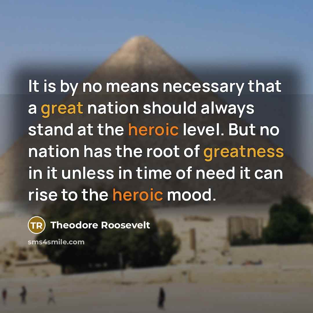 “It is by no means necessary that a great nation should always stand at the heroic level. But no nation has the root of greatness in it unless in time of need it can rise to the heroic mood.” quote by Theodore Roosevelt