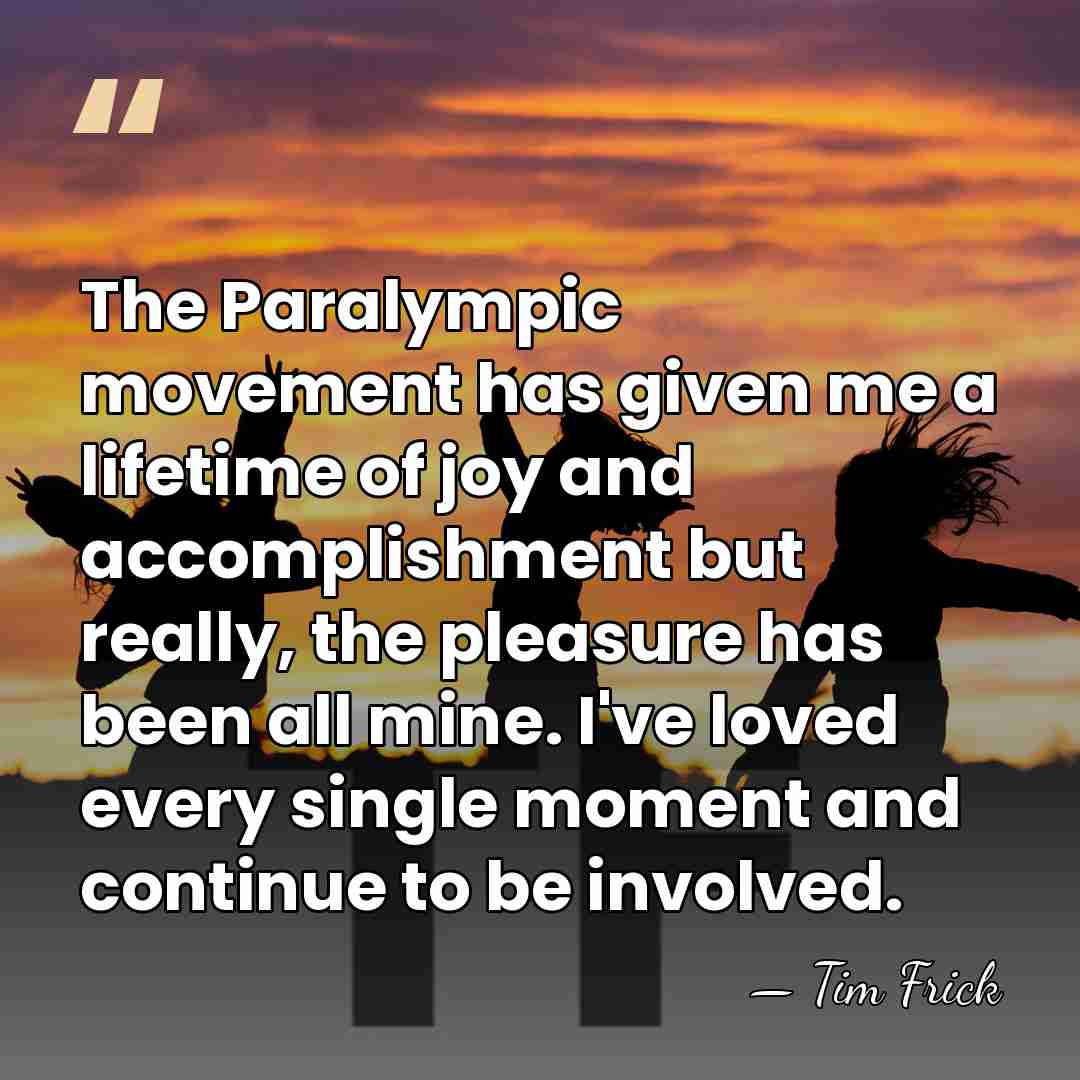The Paralympic movement has given me a lifetime of joy and accomplishment&hellip; - Tim Frick