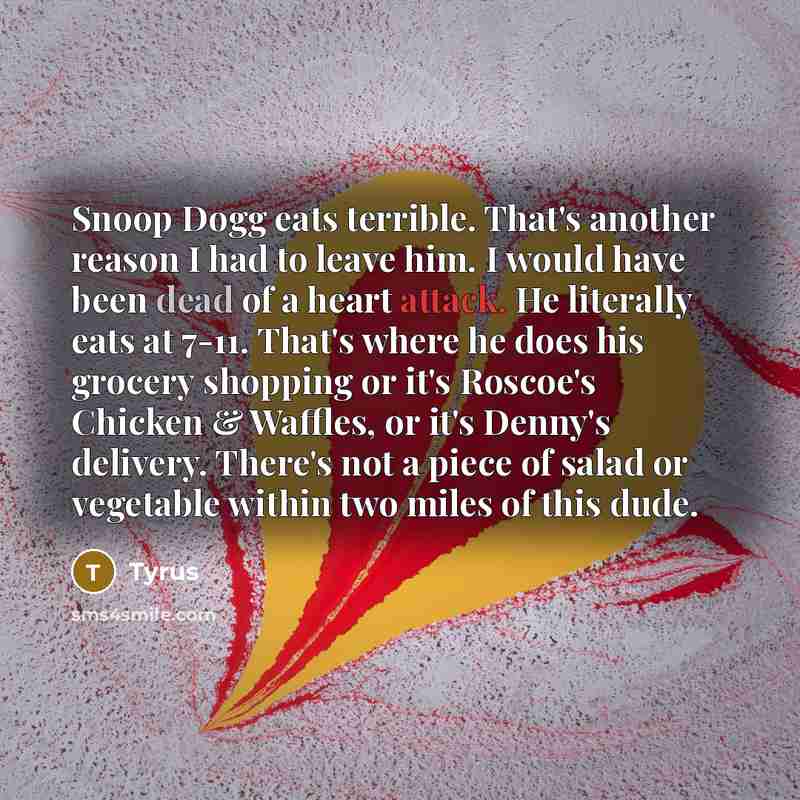 “Snoop Dogg eats terrible. That's another reason I had to leave him. I would have been dead of a heart attack. He literally eats at 7-11. That's where he does his grocery shopping or it's Roscoe's Chicken & Waffles, or it's Denny's delivery. There's not a piece of salad or vegetable within two…” quote by Tyrus