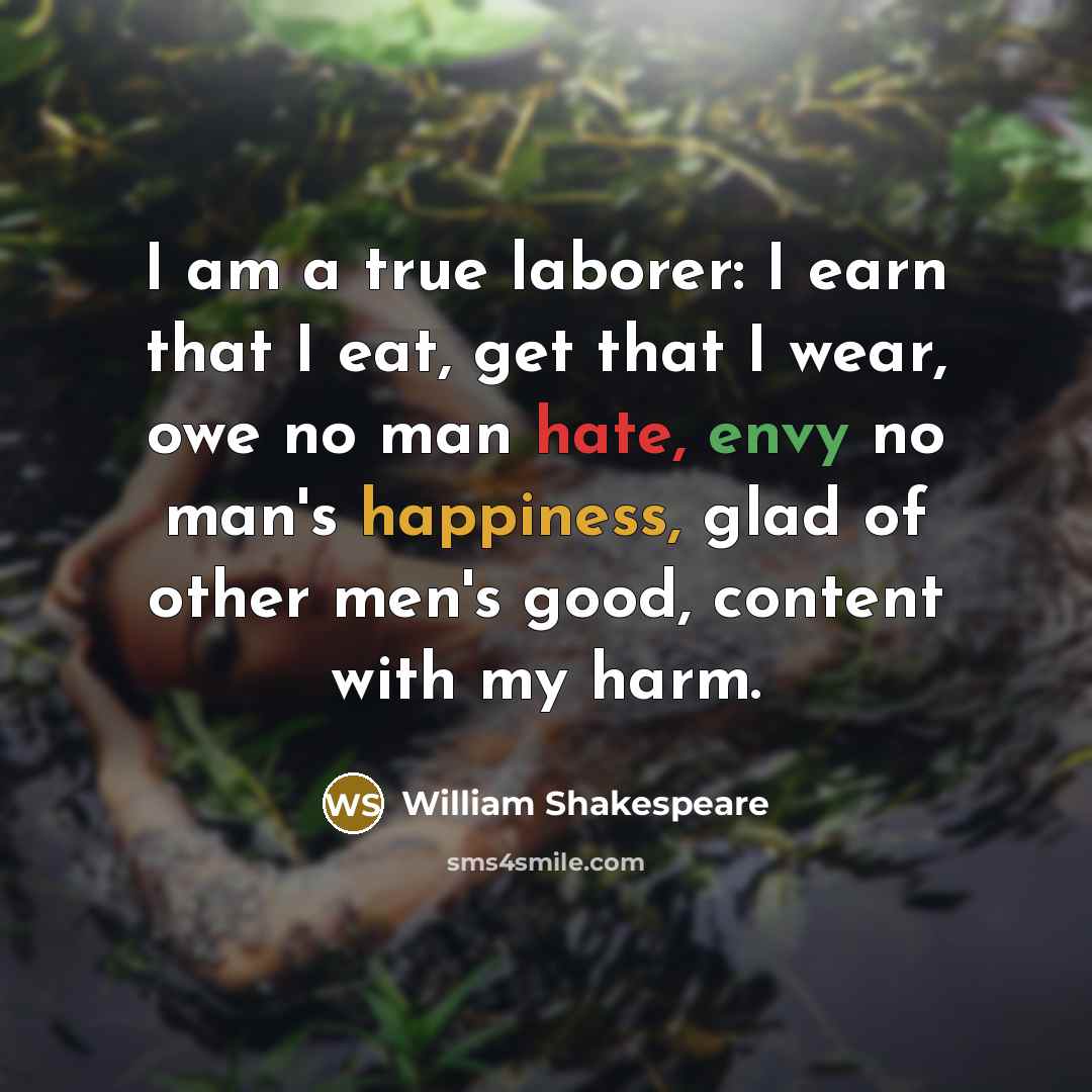 “I am a true laborer: I earn that I eat, get that I wear, owe no man hate, envy no man's happiness, glad of other men's good, content with my harm.” quote by William Shakespeare