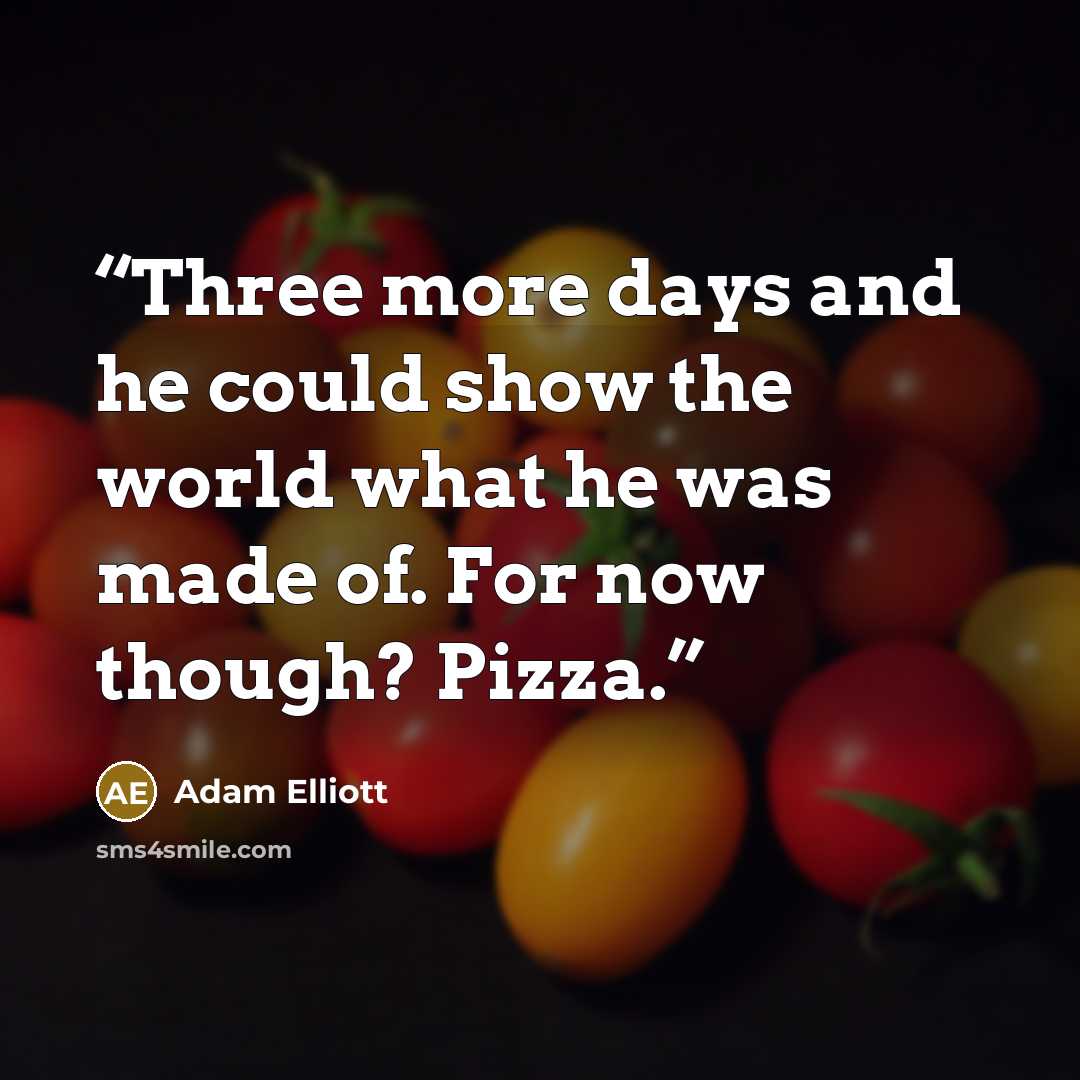 “Three more days and he could show the world what he was made of. For now though? Pizza.” quote by Adam Elliott