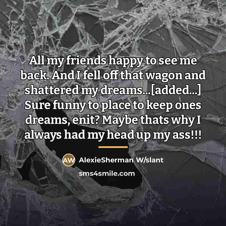 “All my friends happy to see me back. And I fell off that wagon and shattered my dreams...[added...] Sure funny to place to keep ones dreams, enit? Maybe thats why I always had my head up my ass!!!” quote by AlexieSherman W/slant