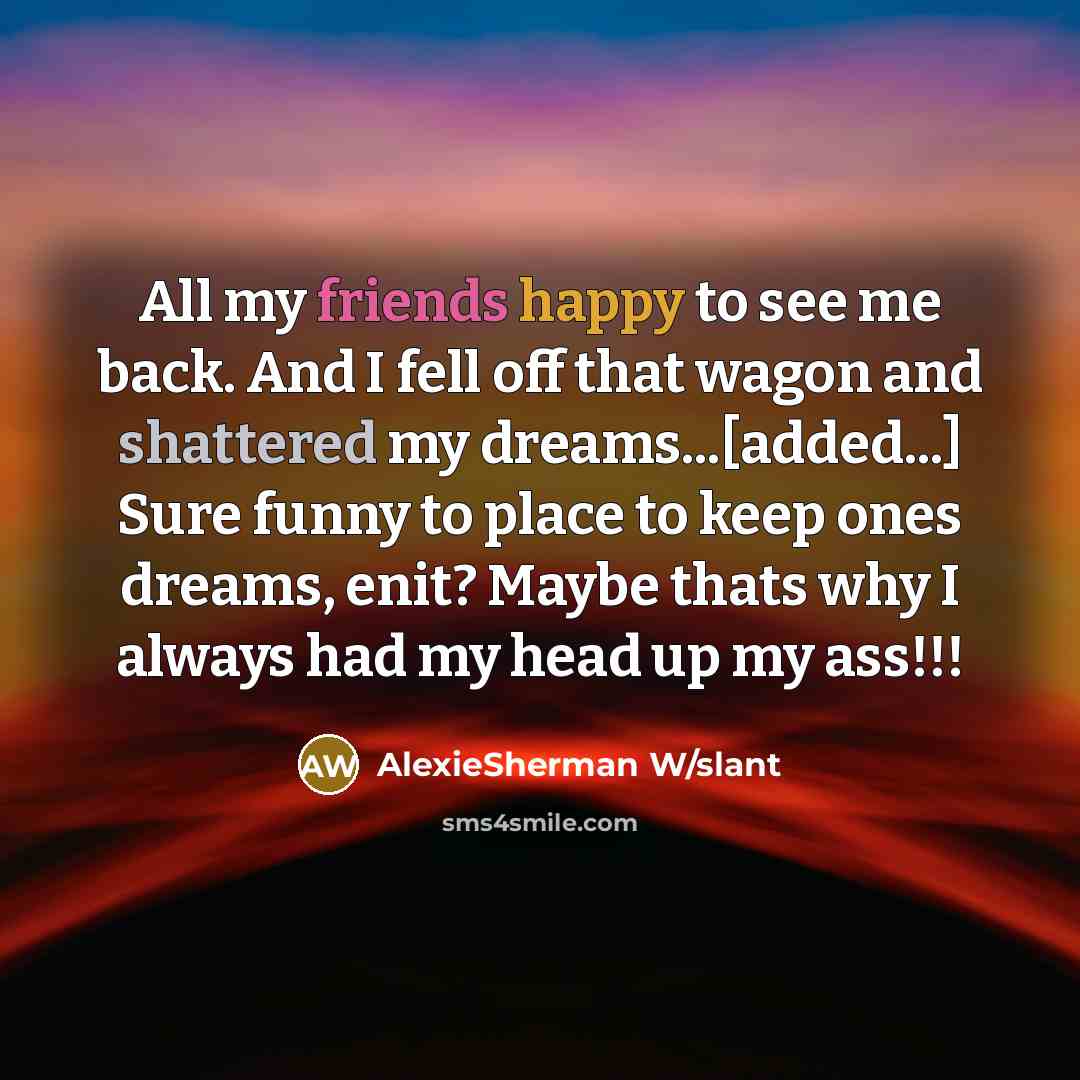 “All my friends happy to see me back. And I fell off that wagon and shattered my dreams...[added...] Sure funny to place to keep ones dreams, enit? Maybe thats why I always had my head up my ass!!!” quote by AlexieSherman W/slant