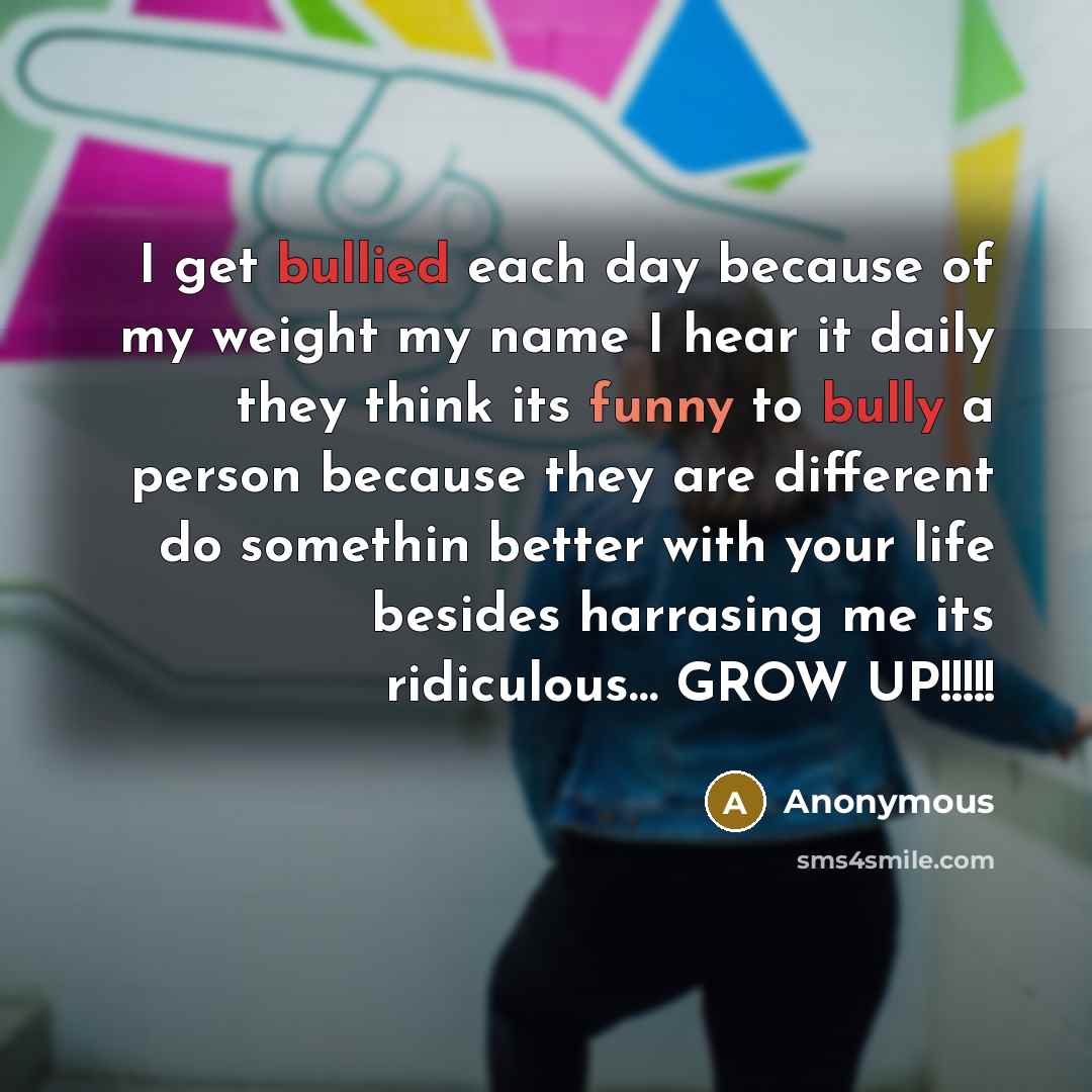 “I get bullied each day because of my weight my name I hear it daily they think its funny to bully a person because they are different do somethin better with your life besides harrasing me its ridiculous… GROW UP!!!!!” quote by Anonymous