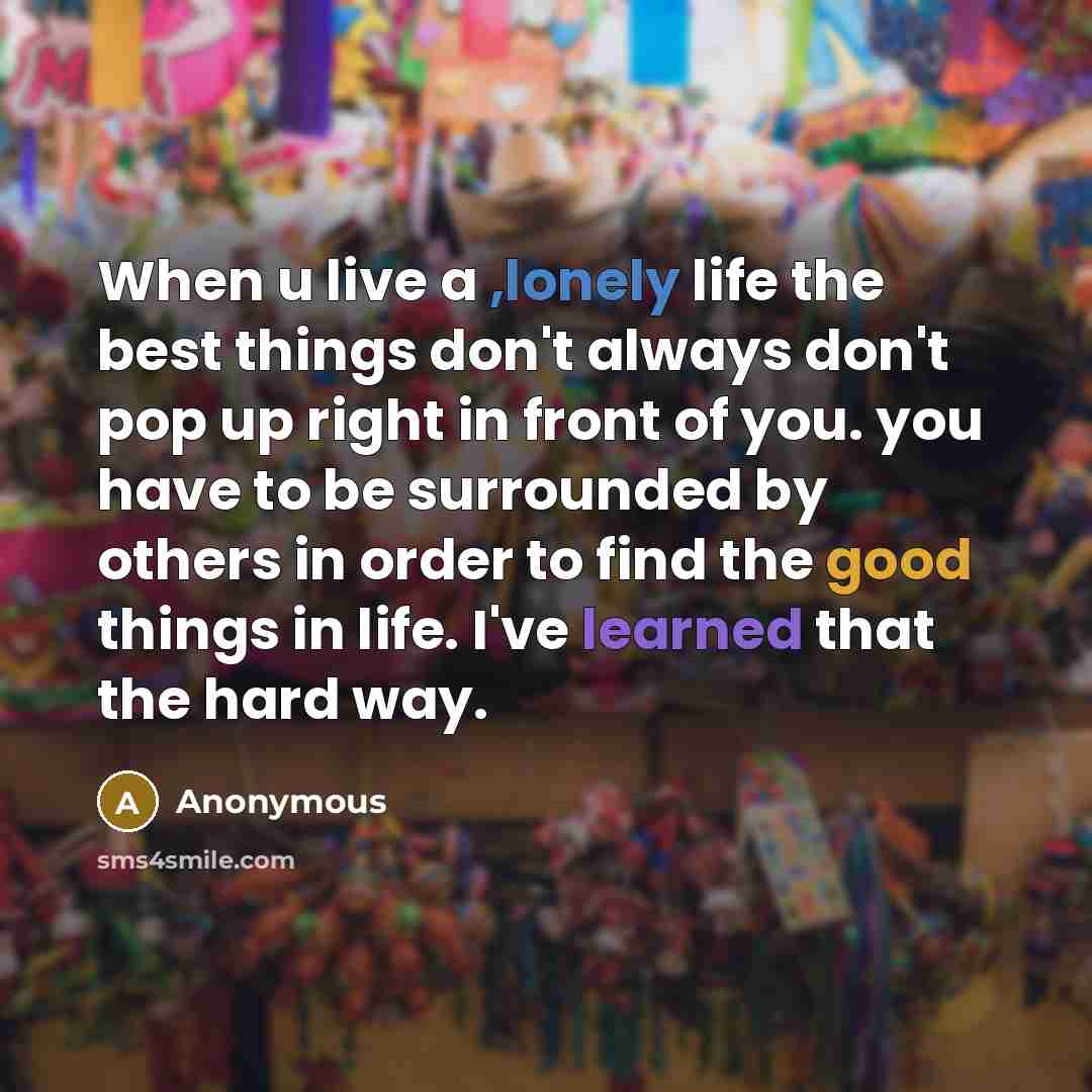 “When u live a ,lonely life the best things don't always don't pop up right in front of you. you have to be surrounded by others in order to find the good things in life. I've learned that the hard way.” quote by Anonymous
