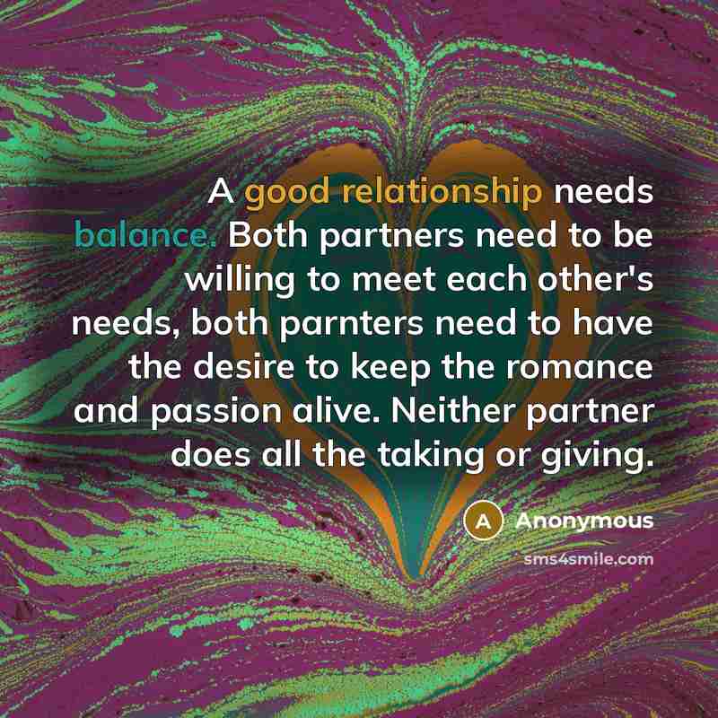 “A good relationship needs balance. Both partners need to be willing to meet each other's needs, both parnters need to have the desire to keep the romance and passion alive. Neither partner does all the taking or giving.” quote by Anonymous