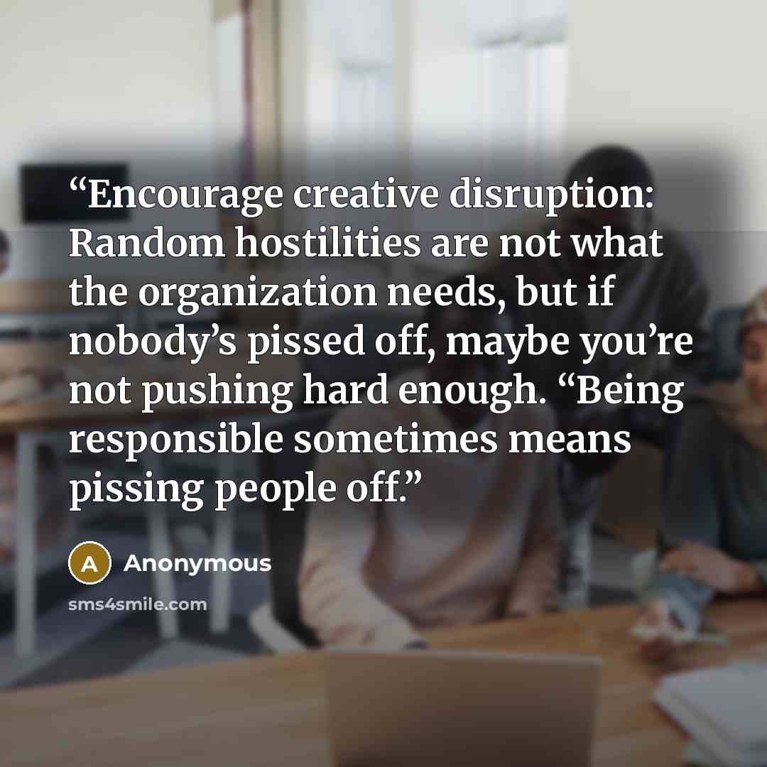 “Encourage creative disruption: Random hostilities are not what the organization needs, but if nobody’s pissed off, maybe you’re not pushing hard enough. “Being responsible sometimes means pissing people off.” quote by Anonymous