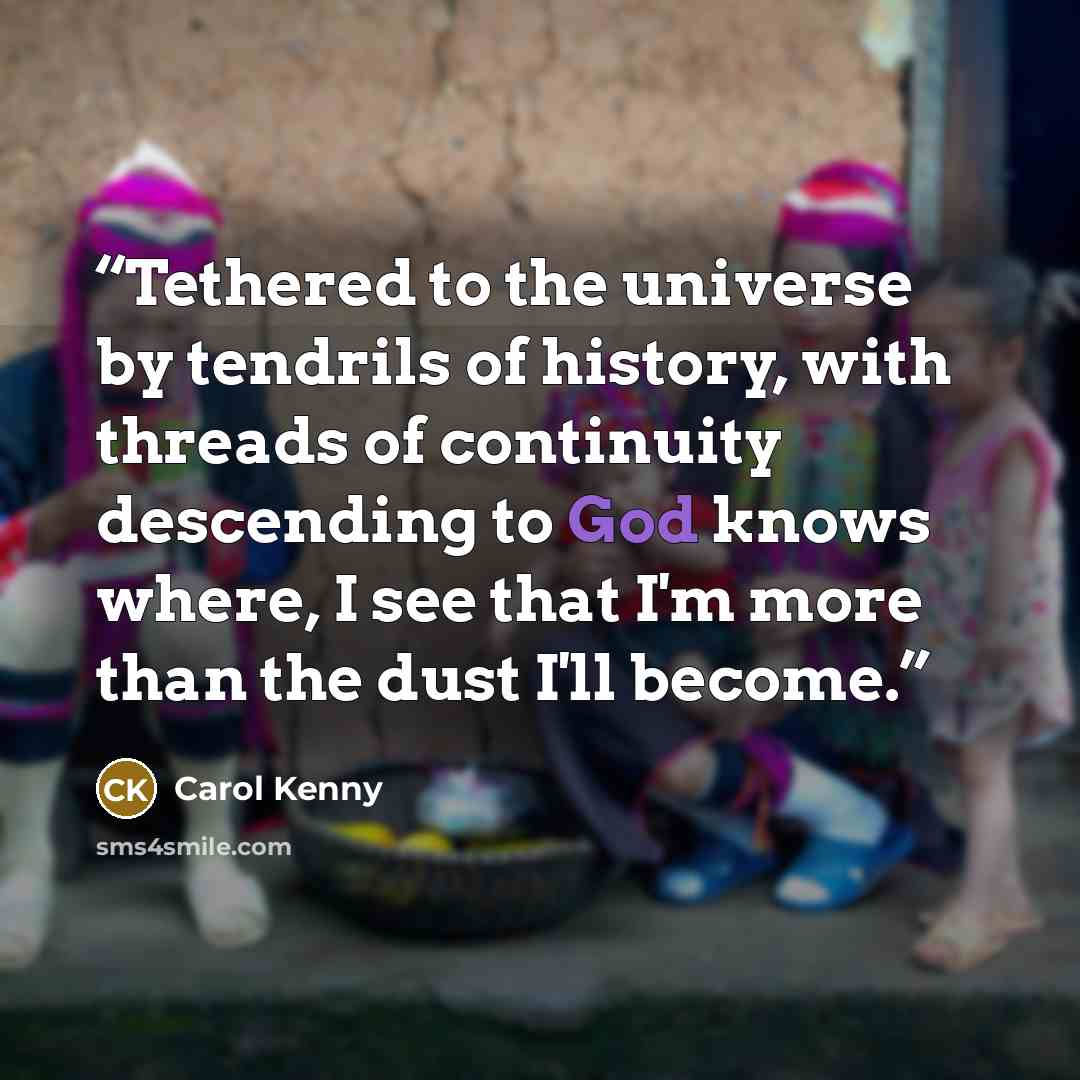 “Tethered to the universe by tendrils of history, with threads of continuity descending to God knows where, I see that I'm more than the dust I'll become.” quote by Carol Kenny