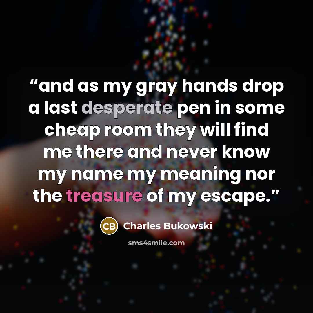 “and as my gray hands drop a last desperate pen in some cheap room they will find me there and never know my name my meaning nor the treasure of my escape.” quote by Charles Bukowski