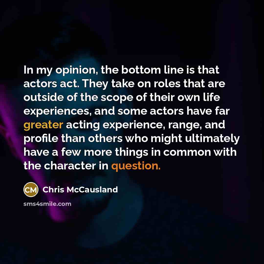 “In my opinion, the bottom line is that actors act. They take on roles that are outside of the scope of their own life experiences, and some actors have far greater acting experience, range, and profile than others who might ultimately have a few more things in common with the character in question.” quote by Chris McCausland