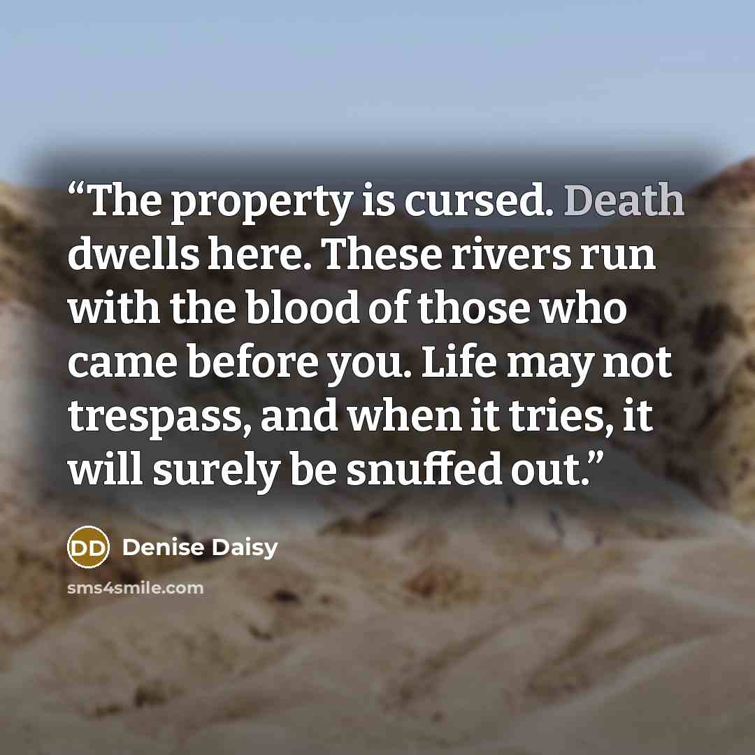 “The property is cursed. Death dwells here. These rivers run with the blood of those who came before you. Life may not trespass, and when it tries, it will surely be snuffed out.” quote by Denise Daisy