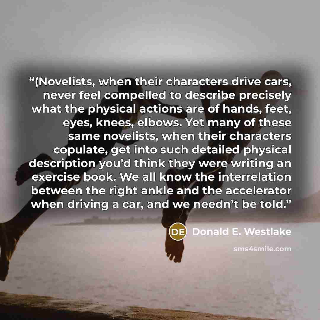 “(Novelists, when their characters drive cars, never feel compelled to describe precisely what the physical actions are of hands, feet, eyes, knees, elbows. Yet many of these same novelists, when their characters copulate, get into such detailed physical description you’d think they were writing an…” quote by Donald E. Westlake