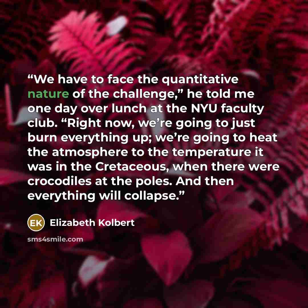 “We have to face the quantitative nature of the challenge,” he told me one day over lunch at the NYU faculty club. “Right now, we’re going to just burn everything up; we’re going to heat the atmosphere to the temperature it was in the Cretaceous, when there were crocodiles at the poles. And then…” quote by Elizabeth Kolbert