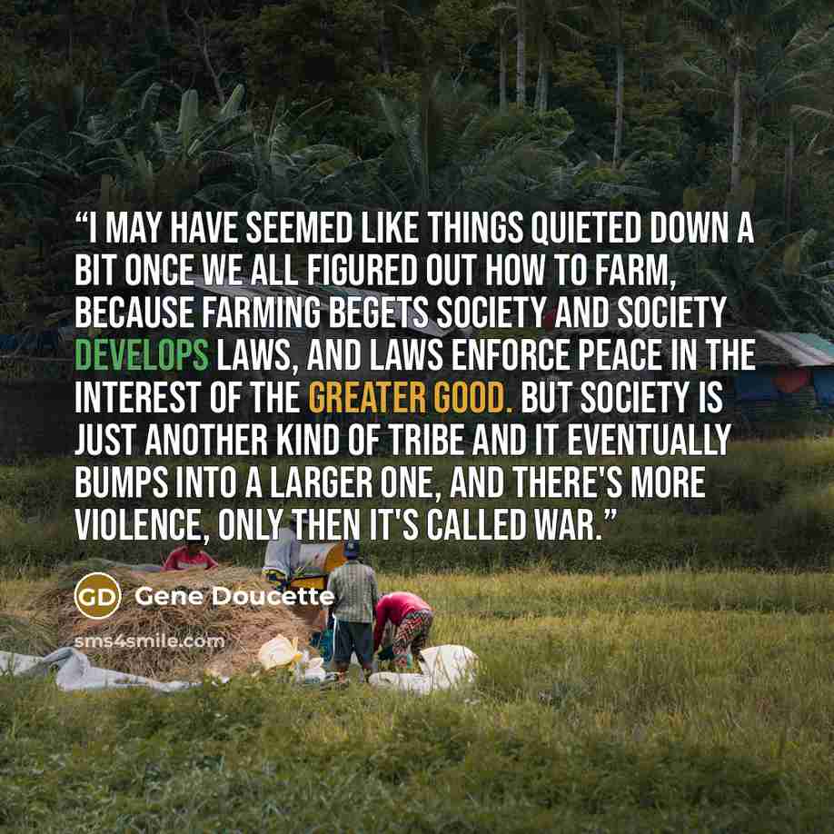 “I may have seemed like things quieted down a bit once we all figured out how to farm, because farming begets society and society develops laws, and laws enforce peace in the interest of the greater good. But society is just another kind of tribe and it eventually bumps into a larger one, and…” quote by Gene Doucette
