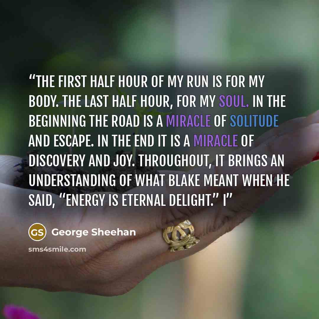 “The first half hour of my run is for my body. The last half hour, for my soul. In the beginning the road is a miracle of solitude and escape. In the end it is a miracle of discovery and joy. Throughout, it brings an understanding of what Blake meant when he said, “Energy is eternal delight.” I” quote by George Sheehan