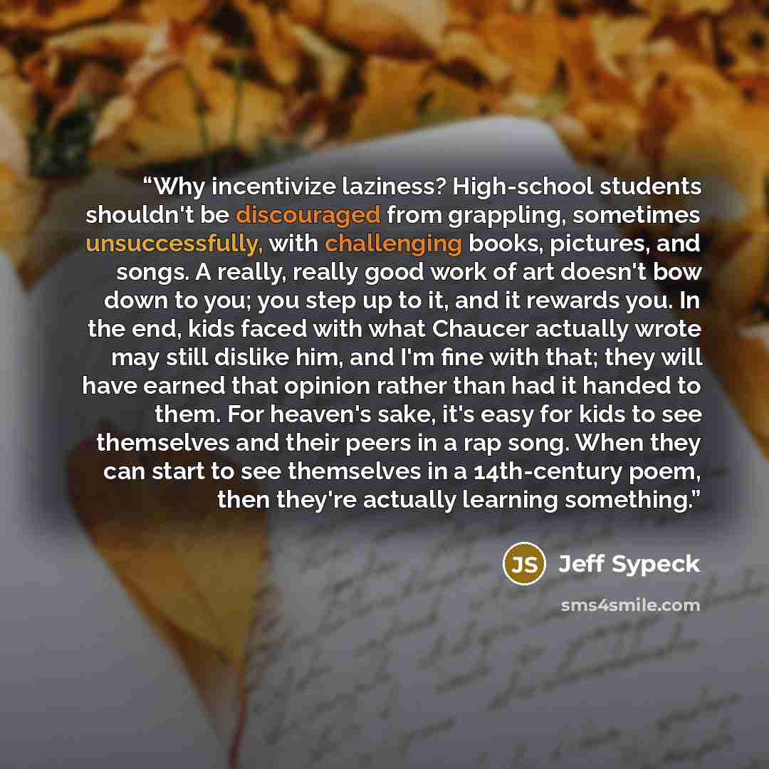 “Why incentivize laziness? High-school students shouldn't be discouraged from grappling, sometimes unsuccessfully, with challenging books, pictures, and songs. A really, really good work of art doesn't bow down to you; you step up to it, and it rewards you. In the end, kids faced with what Chaucer…” quote by Jeff Sypeck