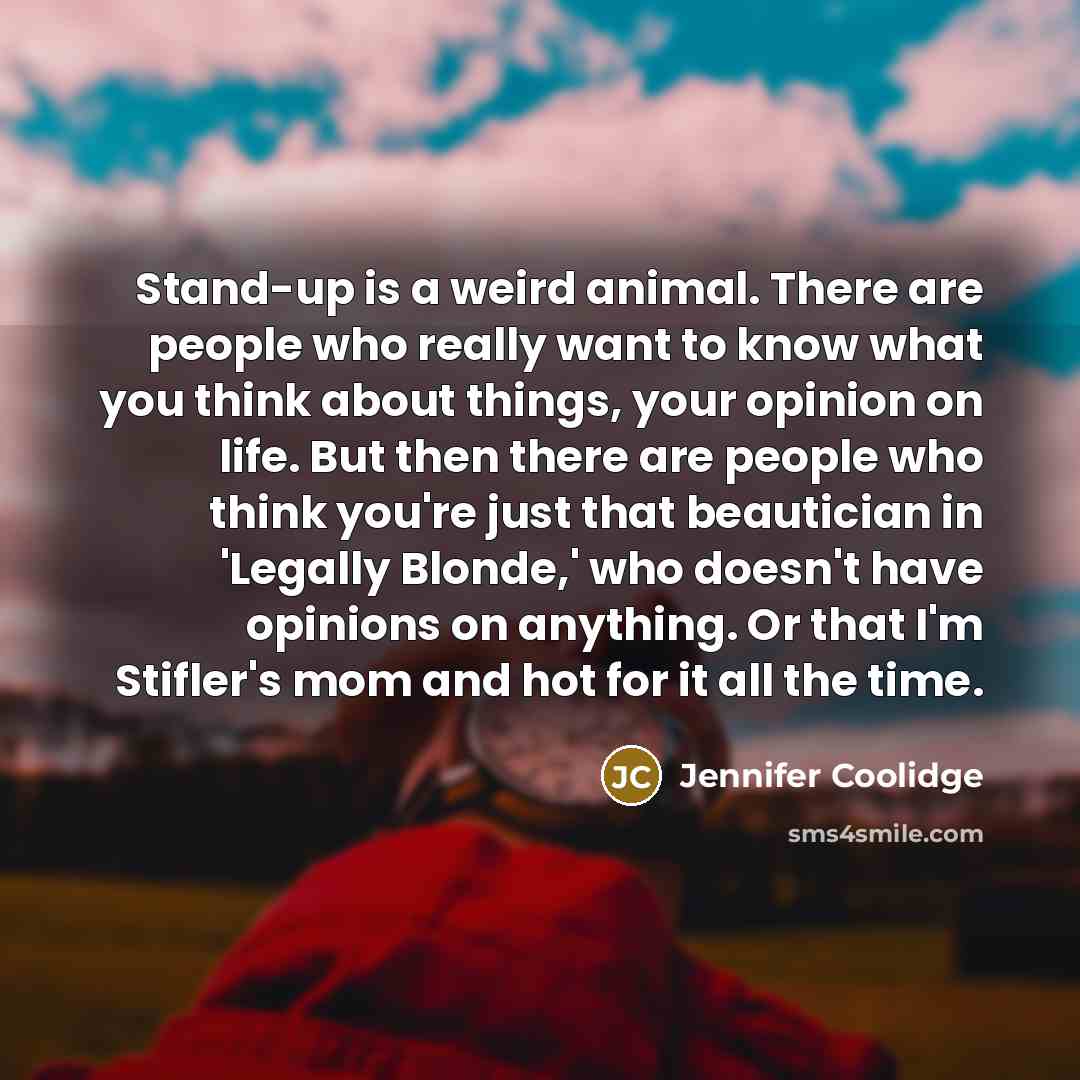 “Stand-up is a weird animal. There are people who really want to know what you think about things, your opinion on life. But then there are people who think you're just that beautician in 'Legally Blonde,' who doesn't have opinions on anything. Or that I'm Stifler's mom and hot for it all the time.” quote by Jennifer Coolidge