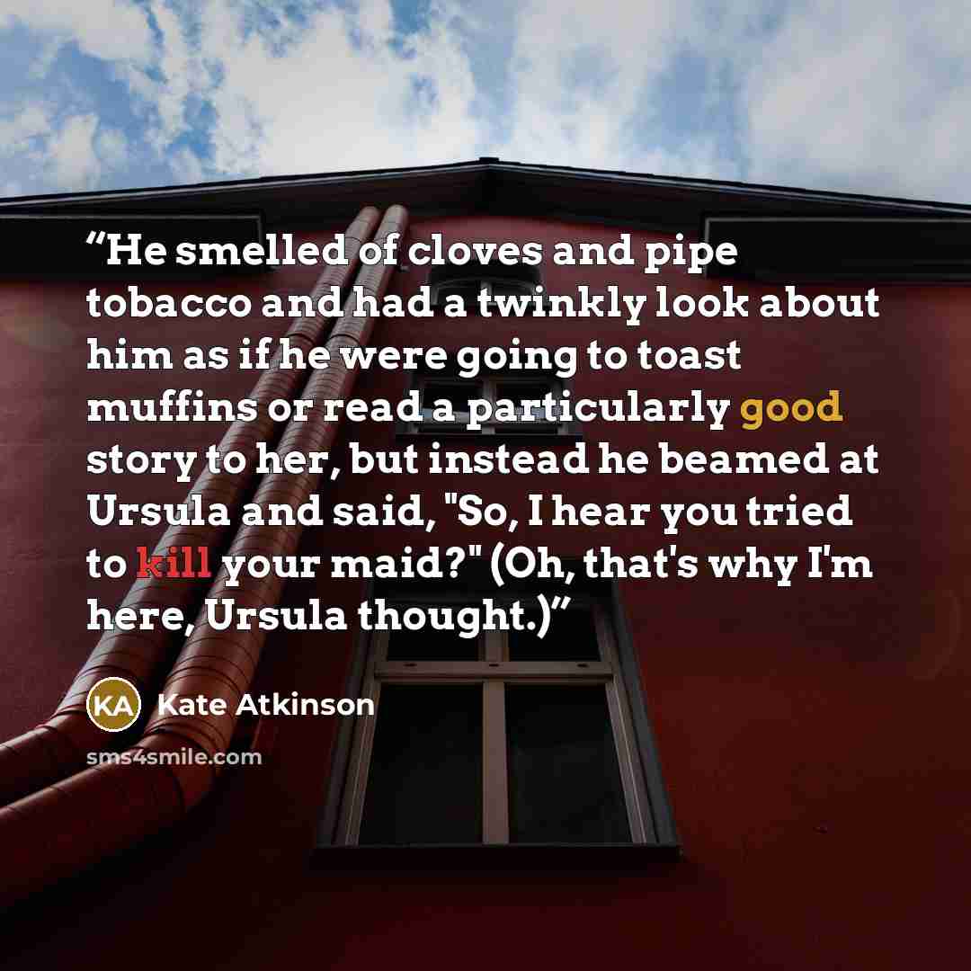 “He smelled of cloves and pipe tobacco and had a twinkly look about him as if he were going to toast muffins or read a particularly good story to her, but instead he beamed at Ursula and said, "So, I hear you tried to kill your maid?" (Oh, that's why I'm here, Ursula thought.)” quote by Kate Atkinson