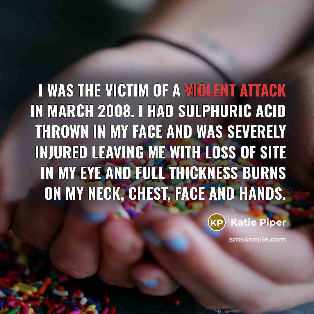 “I was the victim of a violent attack in March 2008. I had sulphuric acid thrown in my face and was severely injured leaving me with loss of site in my eye and full thickness burns on my neck, chest, face and hands.” quote by Katie Piper