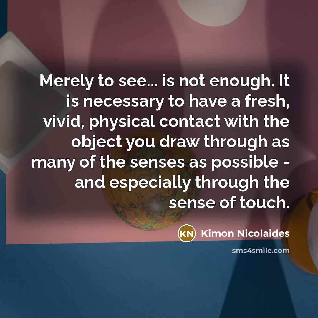 “Merely to see... is not enough. It is necessary to have a fresh, vivid, physical contact with the object you draw through as many of the senses as possible - and especially through the sense of touch.” quote by Kimon Nicolaides