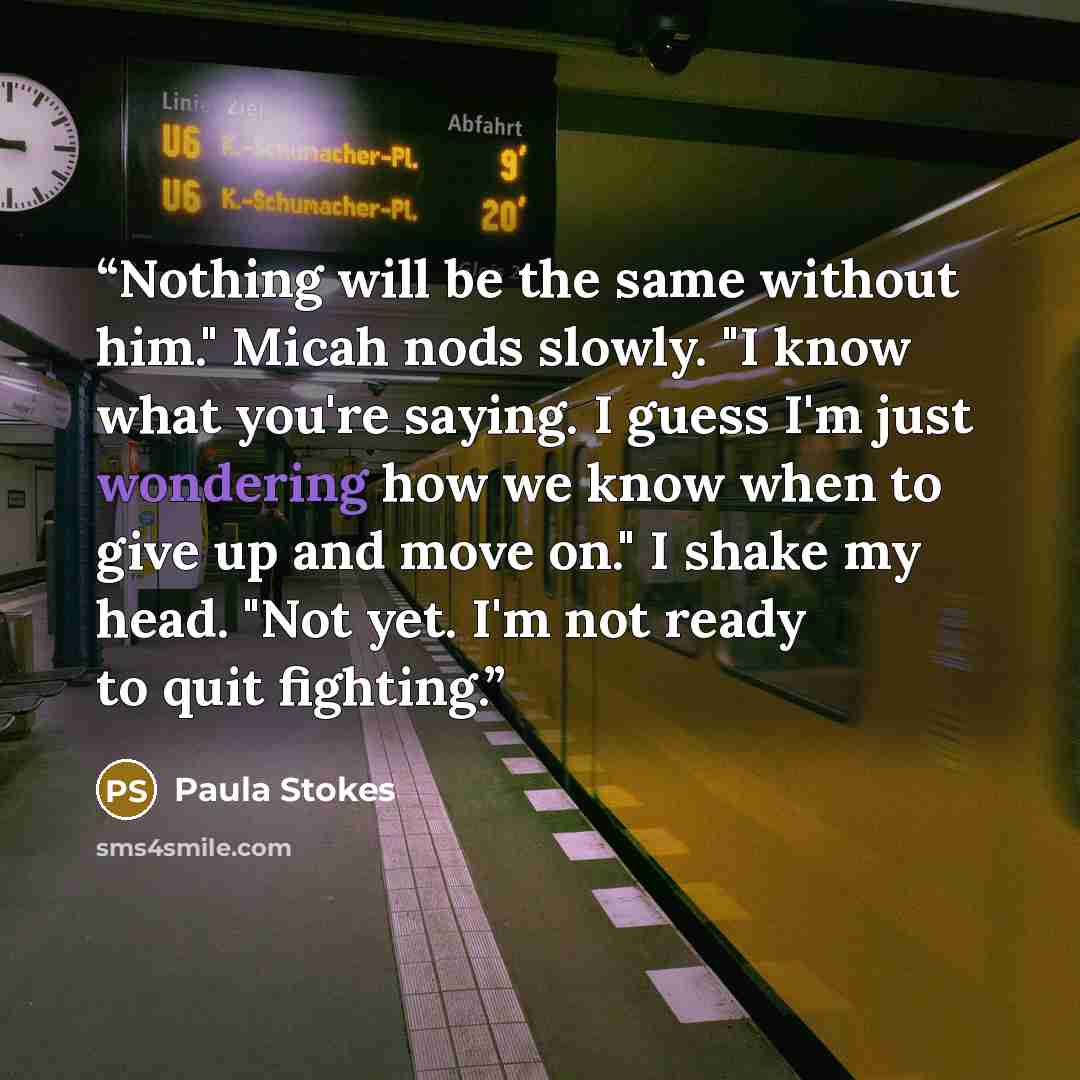 “Nothing will be the same without him." Micah nods slowly. "I know what you're saying. I guess I'm just wondering how we know when to give up and move on." I shake my head. "Not yet. I'm not ready to quit fighting.” quote by Paula Stokes