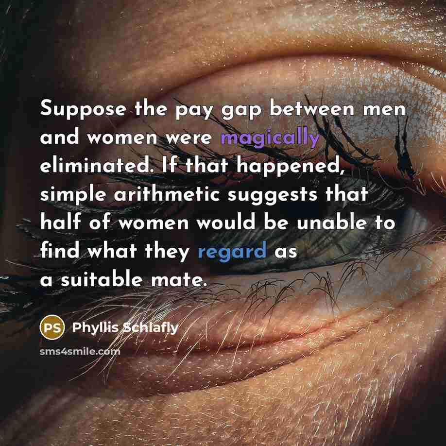 “Suppose the pay gap between men and women were magically eliminated. If that happened, simple arithmetic suggests that half of women would be unable to find what they regard as a suitable mate.” quote by Phyllis Schlafly