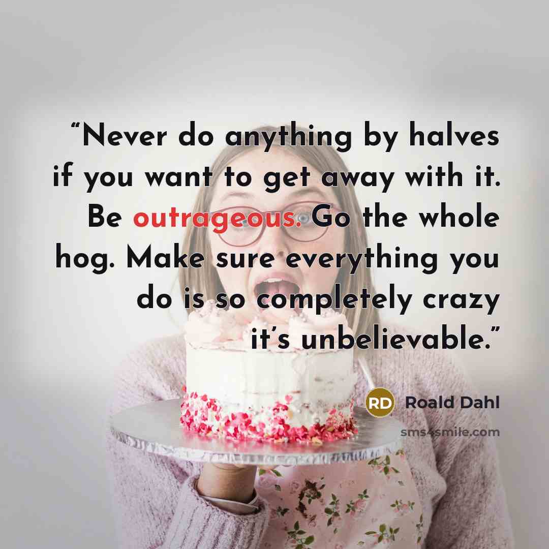 “Never do anything by halves if you want to get away with it. Be outrageous. Go the whole hog. Make sure everything you do is so completely crazy it’s unbelievable.” quote by Roald Dahl