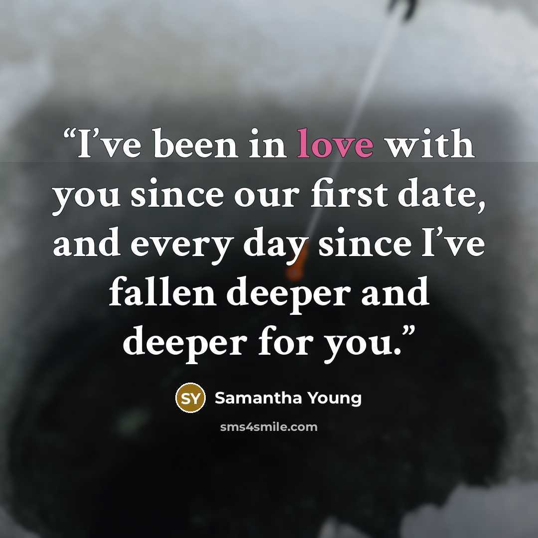 “I’ve been in love with you since our first date, and every day since I’ve fallen deeper and deeper for you.” quote by Samantha Young