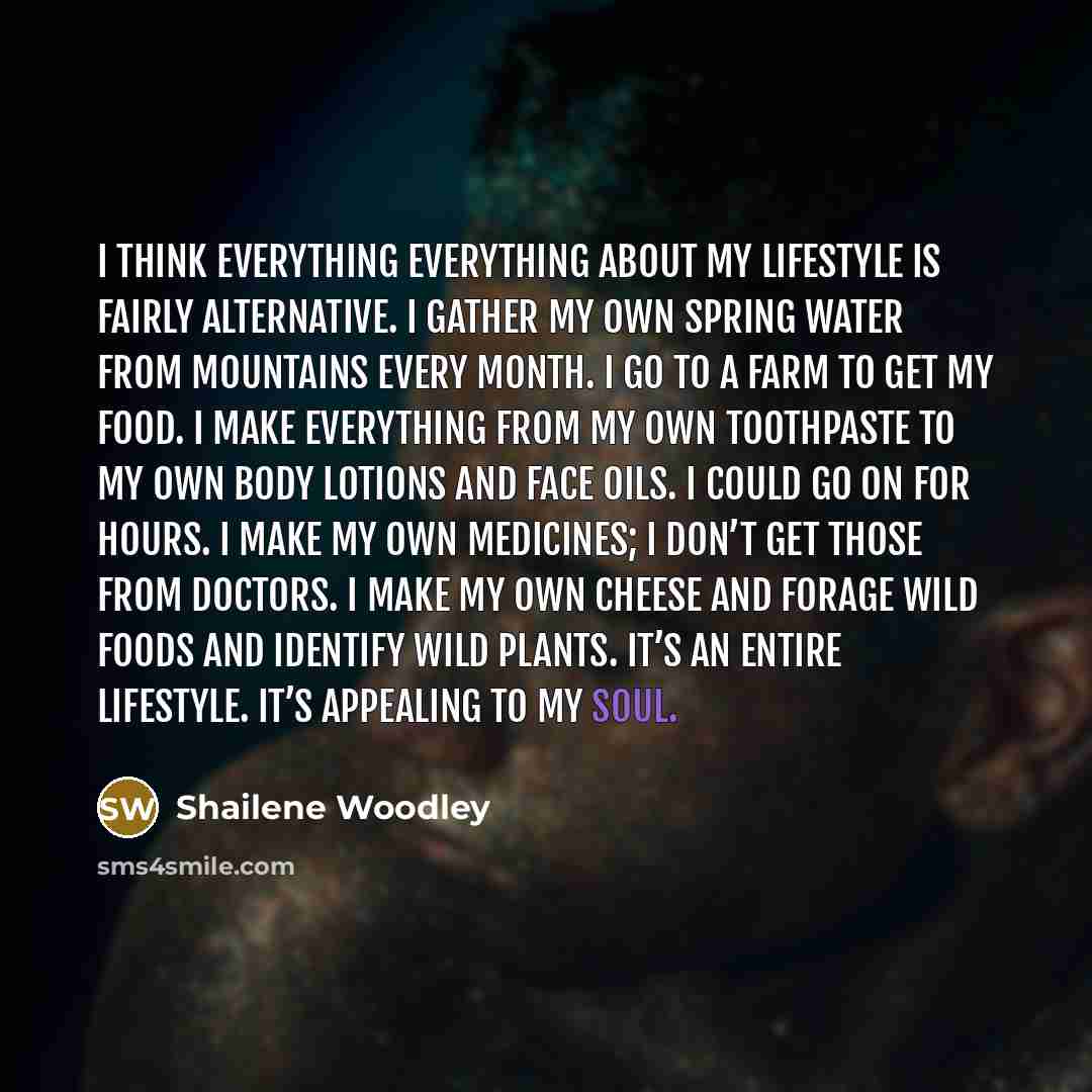 “I think everything everything about my lifestyle is fairly alternative. I gather my own spring water from mountains every month. I go to a farm to get my food. I make everything from my own toothpaste to my own body lotions and face oils. I could go on for hours. I make my own medicines; I don’t…” quote by Shailene Woodley
