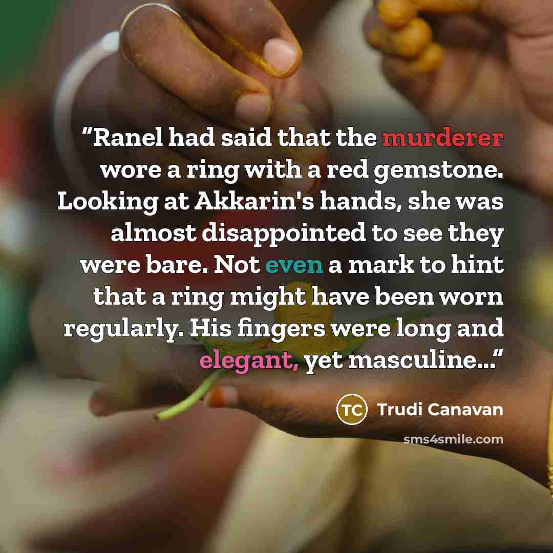 “Ranel had said that the murderer wore a ring with a red gemstone. Looking at Akkarin's hands, she was almost disappointed to see they were bare. Not even a mark to hint that a ring might have been worn regularly. His fingers were long and elegant, yet masculine...” quote by Trudi Canavan