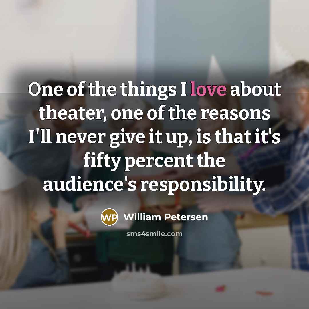 “One of the things I love about theater, one of the reasons I'll never give it up, is that it's fifty percent the audience's responsibility.” quote by William Petersen