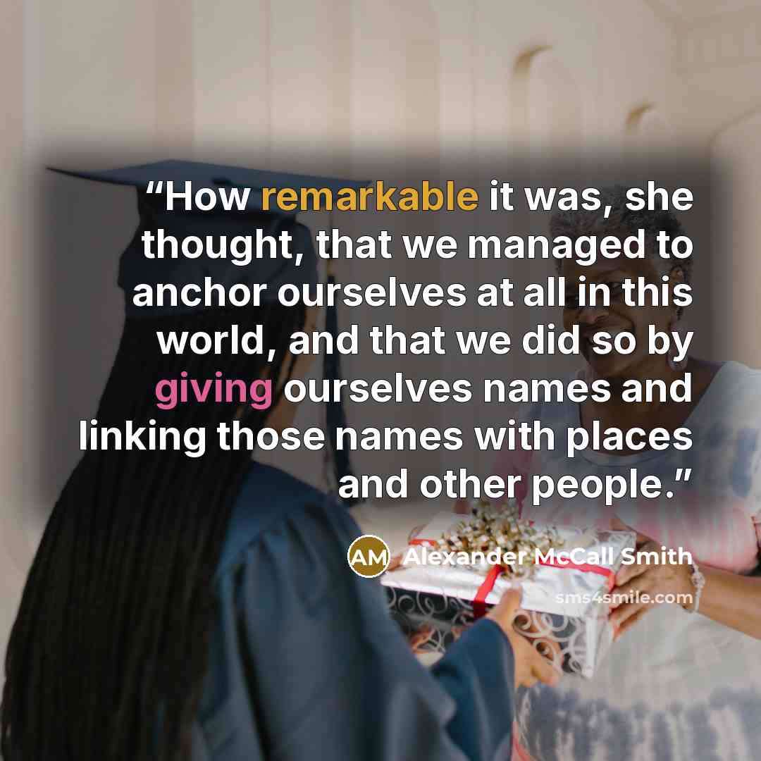 “How remarkable it was, she thought, that we managed to anchor ourselves at all in this world, and that we did so by giving ourselves names and linking those names with places and other people.” quote by Alexander McCall Smith