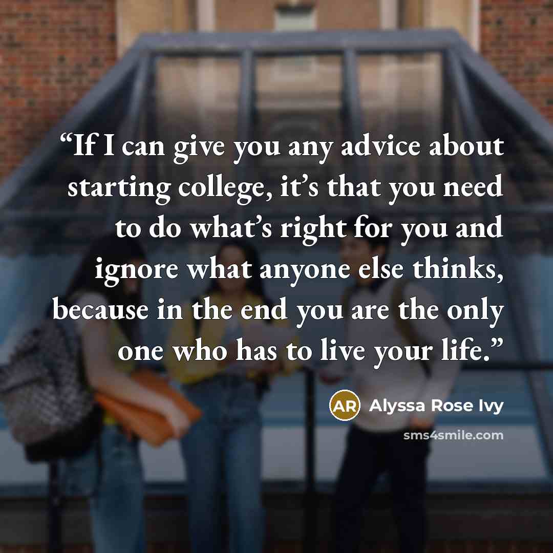 “If I can give you any advice about starting college, it’s that you need to do what’s right for you and ignore what anyone else thinks, because in the end you are the only one who has to live your life.” quote by Alyssa Rose Ivy