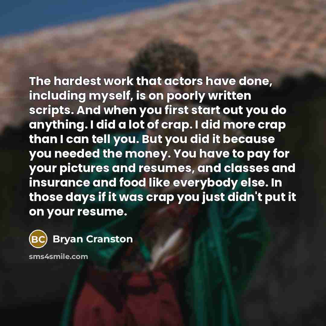 “The hardest work that actors have done, including myself, is on poorly written scripts. And when you first start out you do anything. I did a lot of crap. I did more crap than I can tell you. But you did it because you needed the money. You have to pay for your pictures and resumes, and classes…” quote by Bryan Cranston