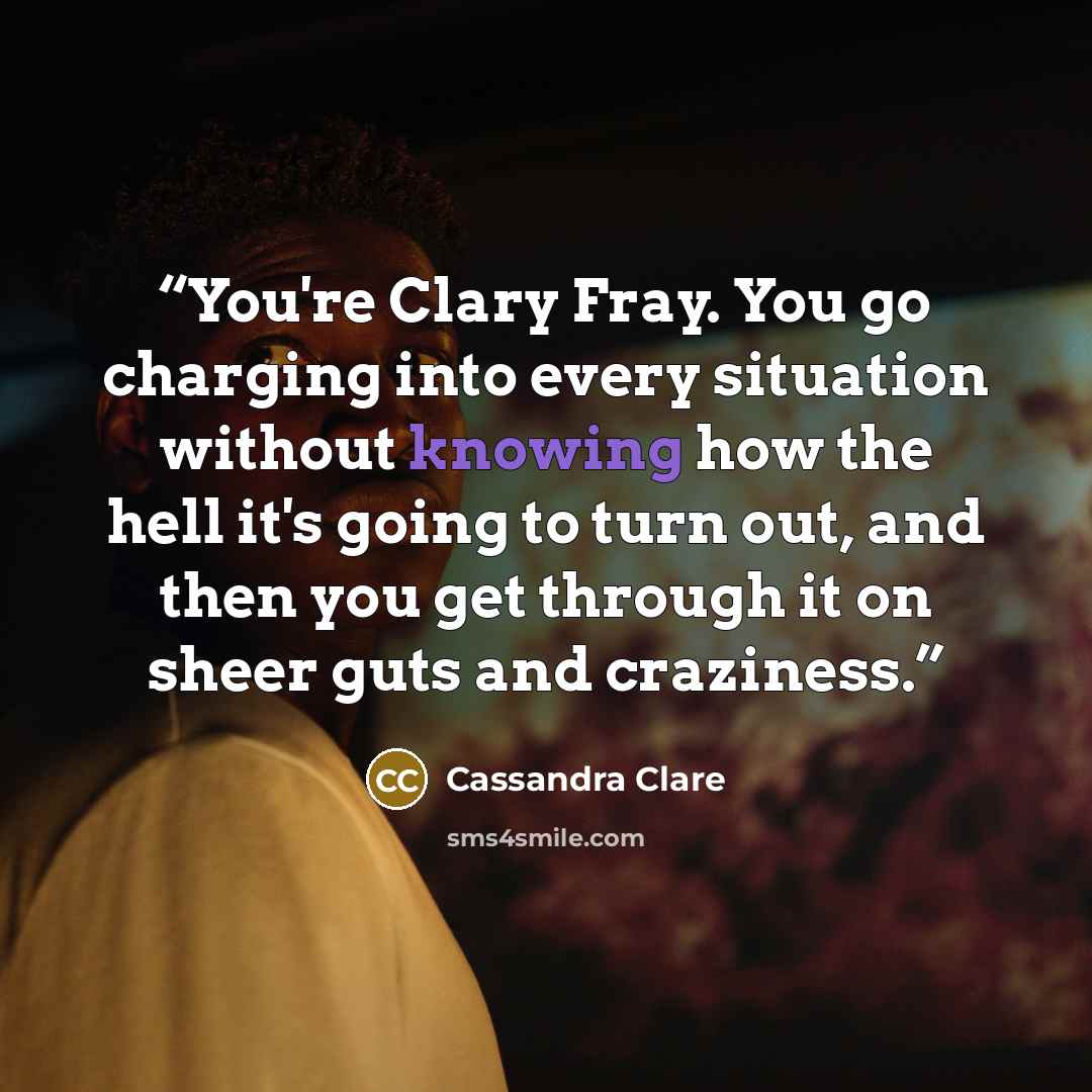 “You're Clary Fray. You go charging into every situation without knowing how the hell it's going to turn out, and then you get through it on sheer guts and craziness.” quote by Cassandra Clare