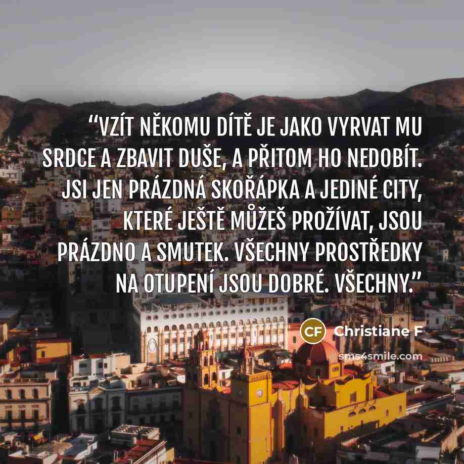 “Vzít někomu dítě je jako vyrvat mu srdce a zbavit duše, a přitom ho nedobít. Jsi jen prázdná skořápka a jediné city, které ještě můžeš prožívat, jsou prázdno a smutek. Všechny prostředky na otupení jsou dobré. Všechny.” quote by Christiane F