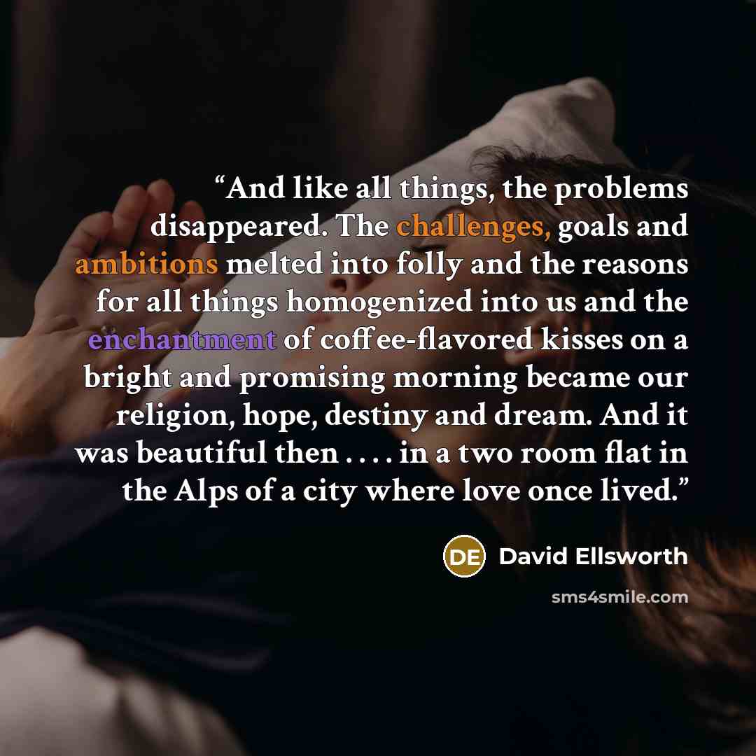 “And like all things, the problems disappeared. The challenges, goals and ambitions melted into folly and the reasons for all things homogenized into us and the enchantment of coffee-flavored kisses on a bright and promising morning became our religion, hope, destiny and dream. And it was beautiful…” quote by David Ellsworth